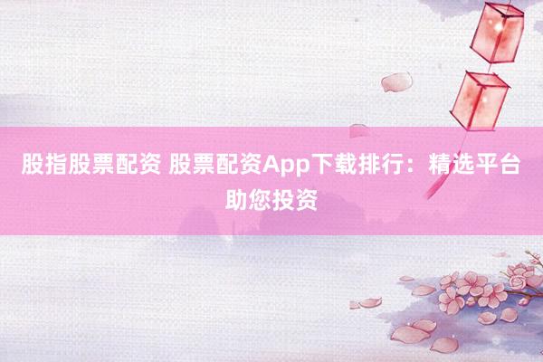 股指股票配资 股票配资App下载排行：精选平台助您投资