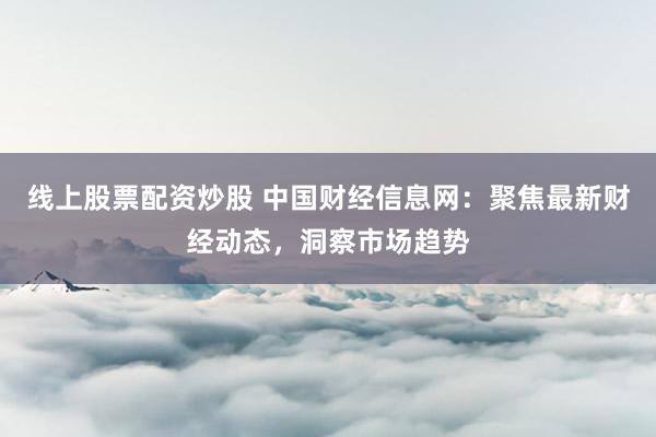 线上股票配资炒股 中国财经信息网：聚焦最新财经动态，洞察市场趋势