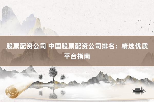 股票配资公司 中国股票配资公司排名：精选优质平台指南