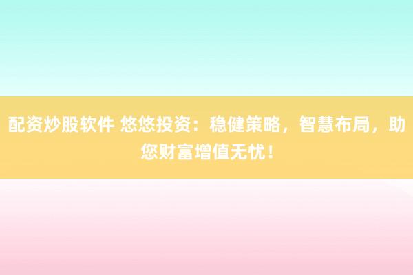 配资炒股软件 悠悠投资：稳健策略，智慧布局，助您财富增值无忧！