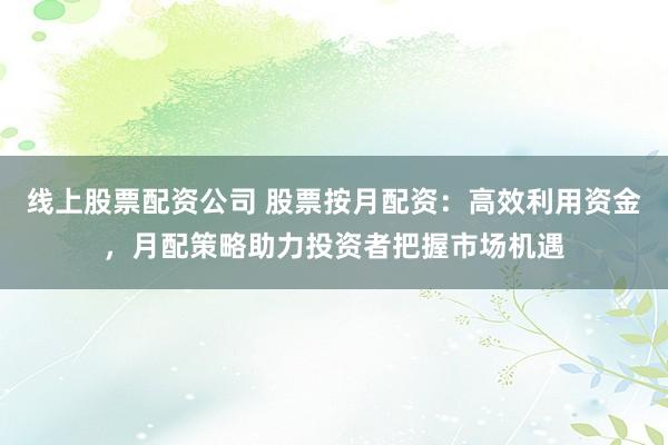 线上股票配资公司 股票按月配资：高效利用资金，月配策略助力投资者把握市场机遇