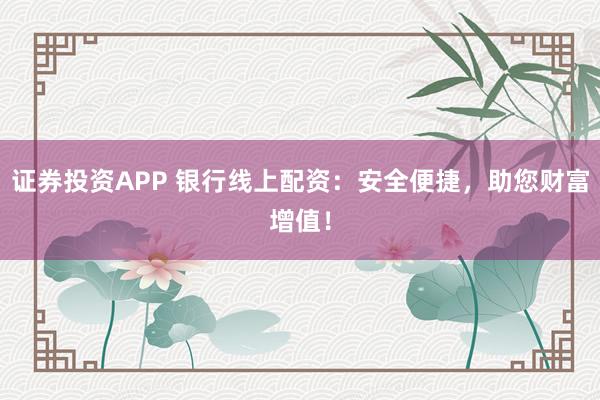 证券投资APP 银行线上配资：安全便捷，助您财富增值！