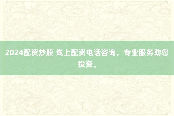 2024配资炒股 线上配资电话咨询，专业服务助您投资。