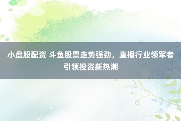 小盘股配资 斗鱼股票走势强劲，直播行业领军者引领投资新热潮