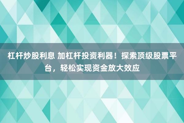 杠杆炒股利息 加杠杆投资利器！探索顶级股票平台，轻松实现资金放大效应
