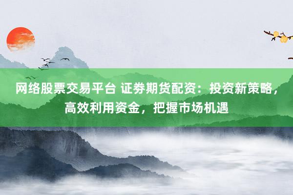网络股票交易平台 证劵期货配资：投资新策略，高效利用资金，把握市场机遇
