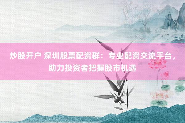 炒股开户 深圳股票配资群：专业配资交流平台，助力投资者把握股市机遇