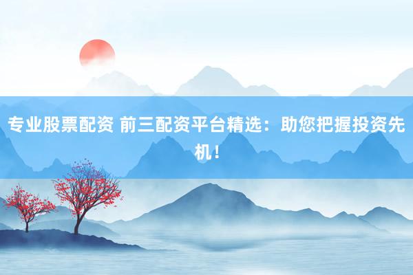 专业股票配资 前三配资平台精选：助您把握投资先机！