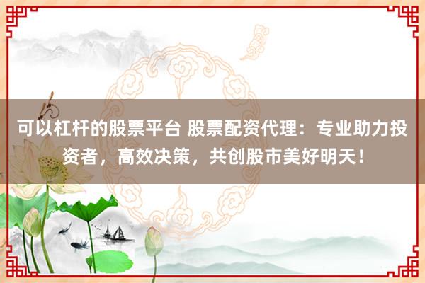 可以杠杆的股票平台 股票配资代理：专业助力投资者，高效决策，共创股市美好明天！