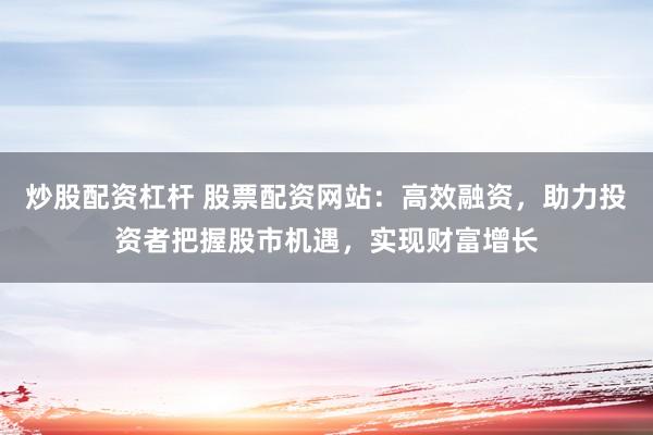 炒股配资杠杆 股票配资网站：高效融资，助力投资者把握股市机遇，实现财富增长