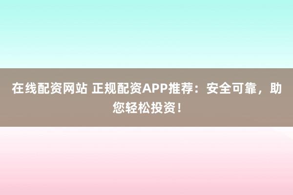 在线配资网站 正规配资APP推荐：安全可靠，助您轻松投资！