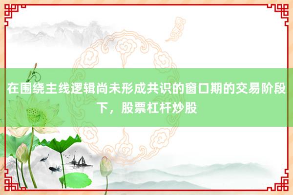 在围绕主线逻辑尚未形成共识的窗口期的交易阶段下，股票杠杆炒股