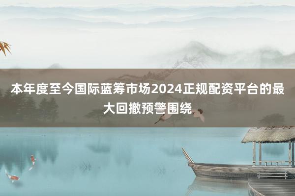 本年度至今国际蓝筹市场2024正规配资平台的最大回撤预警围绕