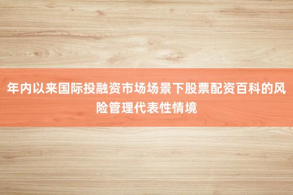 年内以来国际投融资市场场景下股票配资百科的风险管理代表性情境