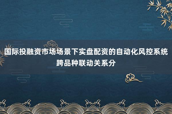 国际投融资市场场景下实盘配资的自动化风控系统跨品种联动关系分