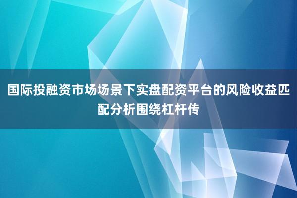 国际投融资市场场景下实盘配资平台的风险收益匹配分析围绕杠杆传