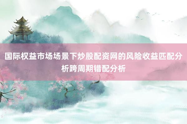 国际权益市场场景下炒股配资网的风险收益匹配分析跨周期错配分析