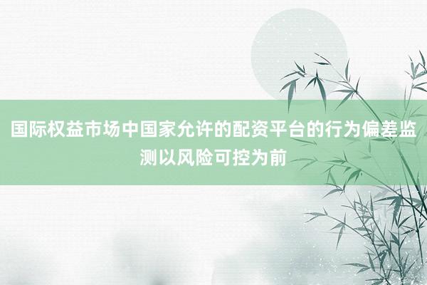 国际权益市场中国家允许的配资平台的行为偏差监测以风险可控为前