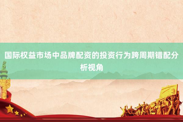 国际权益市场中品牌配资的投资行为跨周期错配分析视角