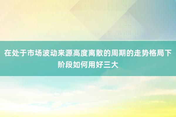 在处于市场波动来源高度离散的周期的走势格局下阶段如何用好三大
