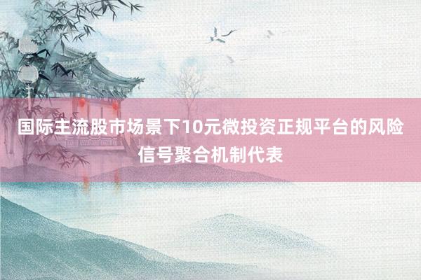 国际主流股市场景下10元微投资正规平台的风险信号聚合机制代表