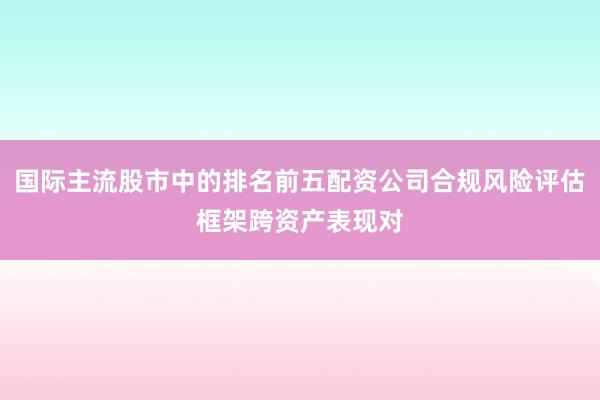 国际主流股市中的排名前五配资公司合规风险评估框架跨资产表现对