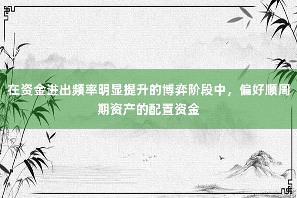 在资金进出频率明显提升的博弈阶段中，偏好顺周期资产的配置资金