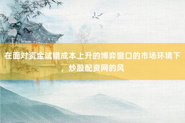 在面对资金试错成本上升的博弈窗口的市场环境下，炒股配资网的风