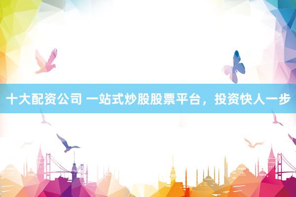十大配资公司 一站式炒股股票平台，投资快人一步