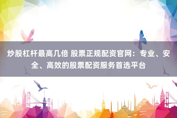 炒股杠杆最高几倍 股票正规配资官网：专业、安全、高效的股票配资服务首选平台