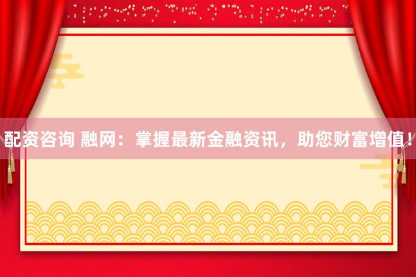 配资咨询 融网：掌握最新金融资讯，助您财富增值！