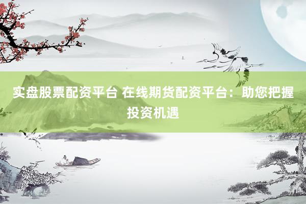 实盘股票配资平台 在线期货配资平台：助您把握投资机遇