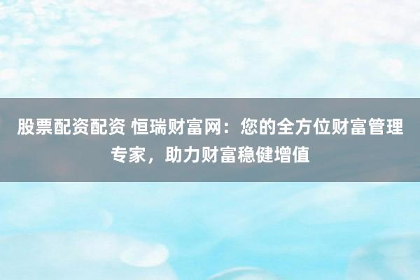 股票配资配资 恒瑞财富网：您的全方位财富管理专家，助力财富稳健增值