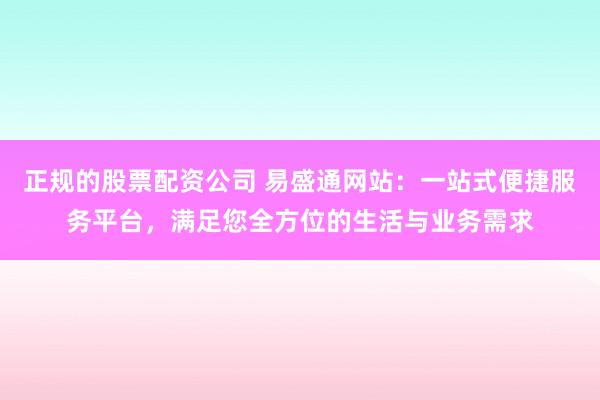 正规的股票配资公司 易盛通网站：一站式便捷服务平台，满足您全方位的生活与业务需求