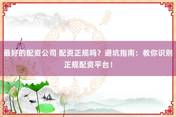 最好的配资公司 配资正规吗？避坑指南：教你识别正规配资平台！