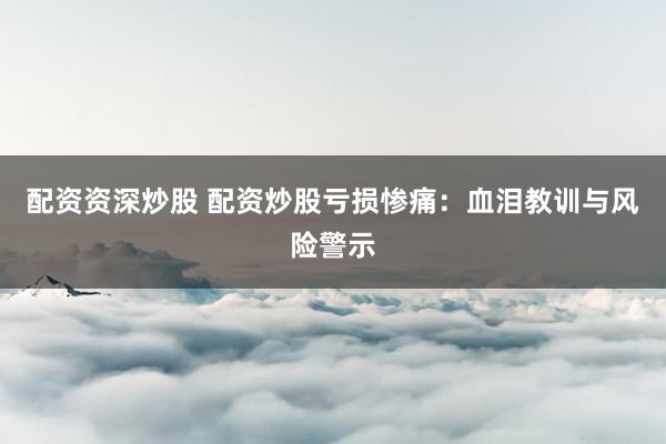 配资资深炒股 配资炒股亏损惨痛：血泪教训与风险警示