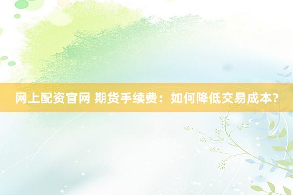 网上配资官网 期货手续费：如何降低交易成本？