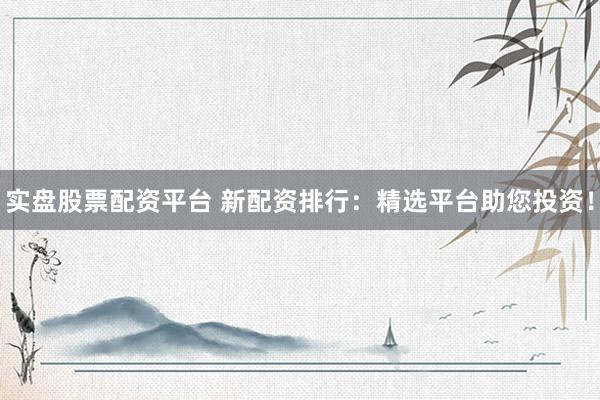 实盘股票配资平台 新配资排行：精选平台助您投资！