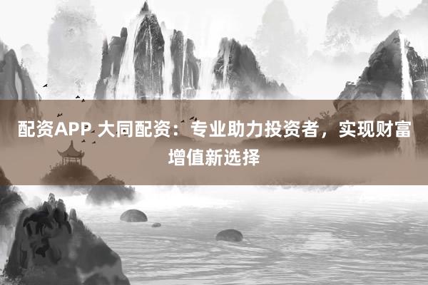 配资APP 大同配资：专业助力投资者，实现财富增值新选择