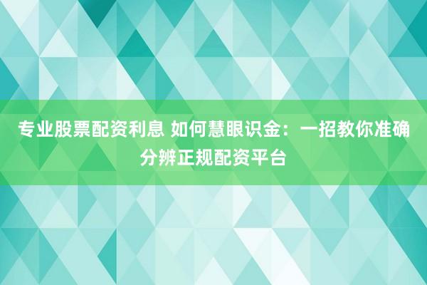 专业股票配资利息 如何慧眼识金：一招教你准确分辨正规配资平台