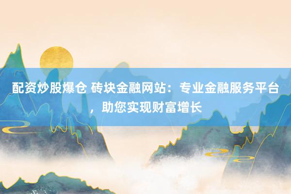 配资炒股爆仓 砖块金融网站：专业金融服务平台，助您实现财富增长