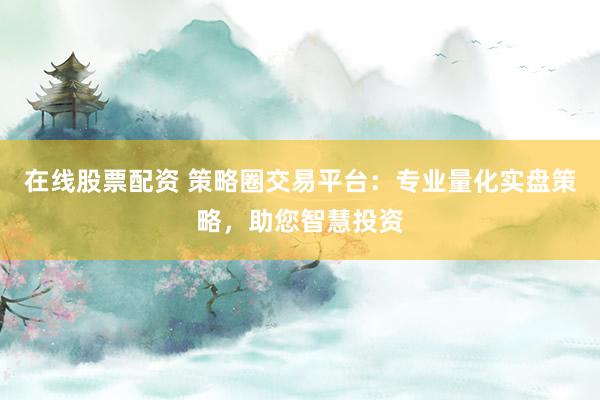 在线股票配资 策略圈交易平台：专业量化实盘策略，助您智慧投资