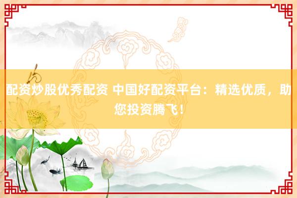 配资炒股优秀配资 中国好配资平台：精选优质，助您投资腾飞！