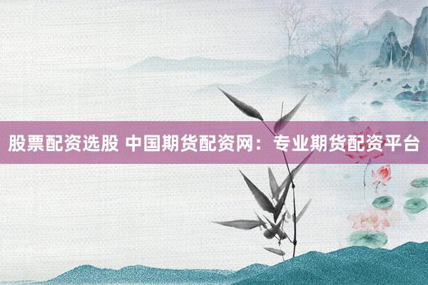 股票配资选股 中国期货配资网：专业期货配资平台