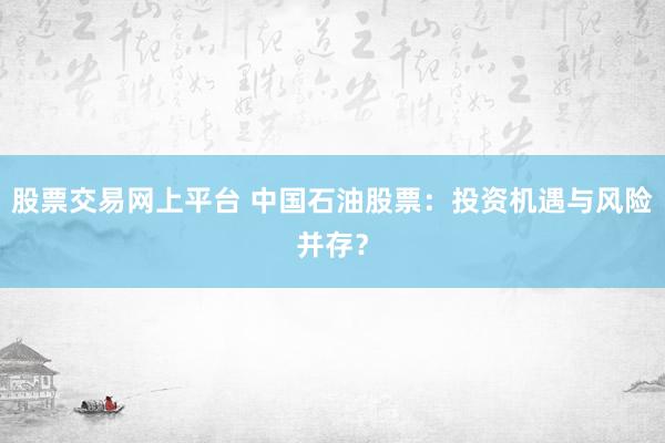 股票交易网上平台 中国石油股票：投资机遇与风险并存？