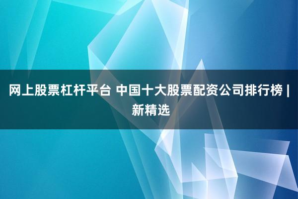 网上股票杠杆平台 中国十大股票配资公司排行榜 | 新精选