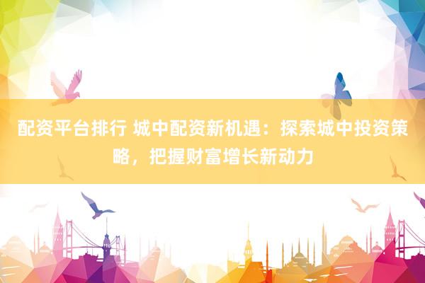 配资平台排行 城中配资新机遇：探索城中投资策略，把握财富增长新动力