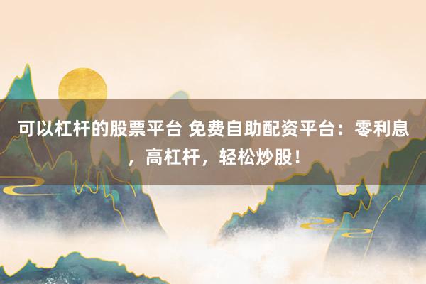 可以杠杆的股票平台 免费自助配资平台：零利息，高杠杆，轻松炒股！