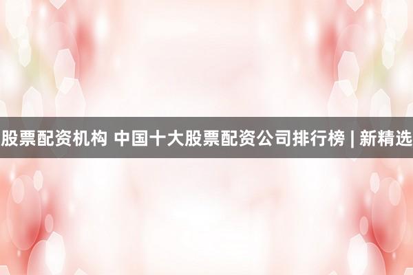 股票配资机构 中国十大股票配资公司排行榜 | 新精选