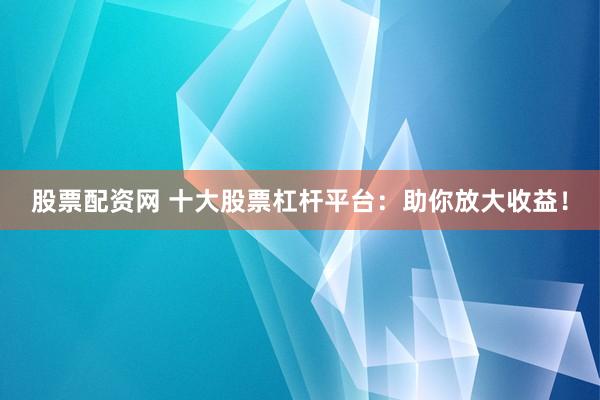 股票配资网 十大股票杠杆平台：助你放大收益！